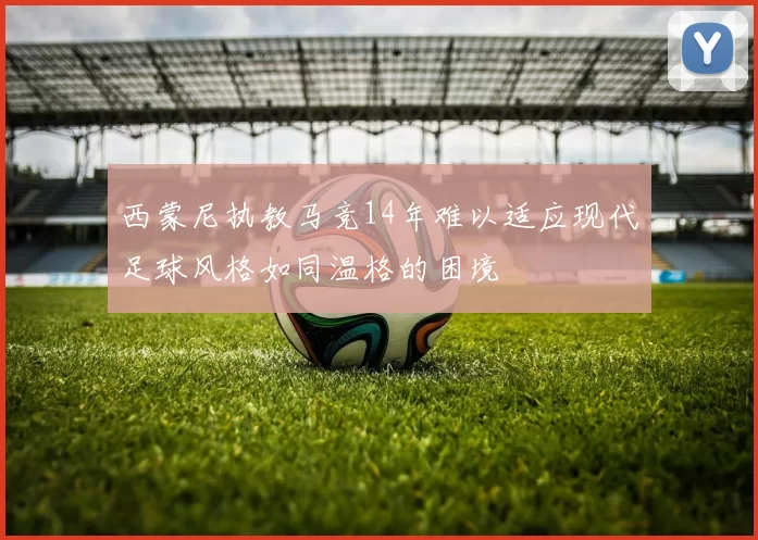 西蒙尼执教马竞14年难以适应现代足球风格如同温格的困境