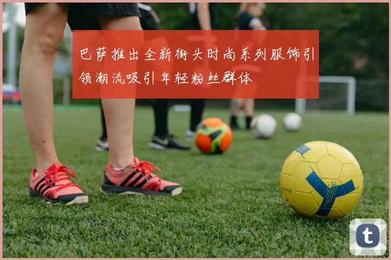 巴萨推出全新街头时尚系列服饰引领潮流吸引年轻粉丝群体