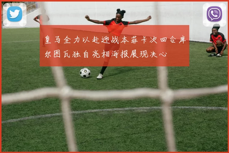 皇马全力以赴迎战本菲卡次回合库尔图瓦独自亮相海报展现决心
