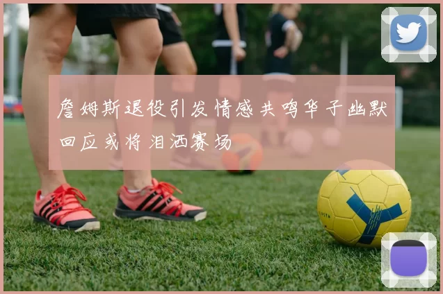 詹姆斯退役引发情感共鸣华子幽默回应或将泪洒赛场
