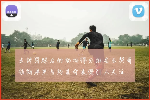 去掉罚球后的场均得分排名东契奇领衔库里与约基奇表现引人关注