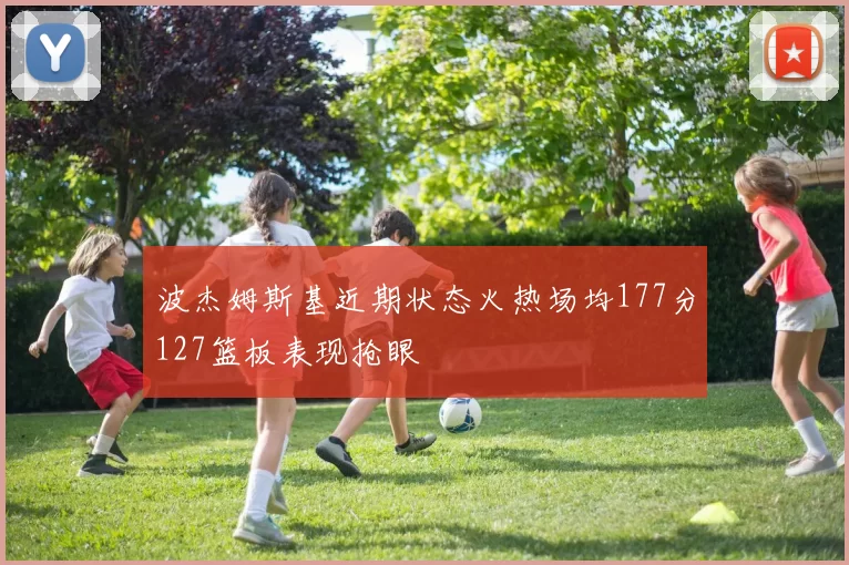 波杰姆斯基近期状态火热场均177分127篮板表现抢眼