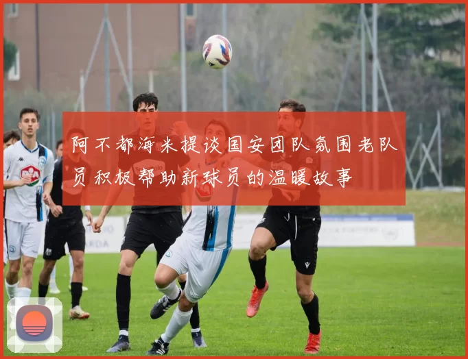 阿不都海米提谈国安团队氛围老队员积极帮助新球员的温暖故事