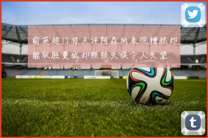 前英超门将点评阿森纳表现糟糕却能取胜曼城却频频失误令人失望