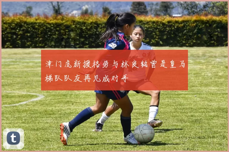津门虎新援格劳与林良铭曾是皇马梯队队友再见成对手