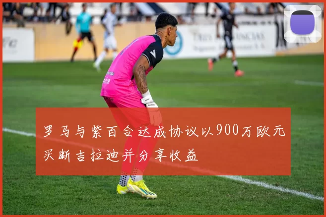 罗马与紫百合达成协议以900万欧元买断吉拉迪并分享收益