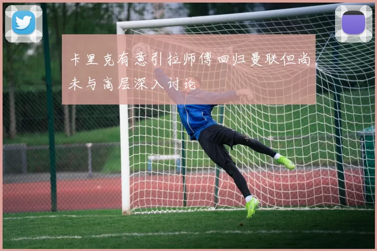 卡里克有意引拉师傅回归曼联但尚未与高层深入讨论