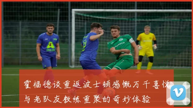 霍福德谈重返波士顿感慨万千喜悦与老队友教练重聚的奇妙体验