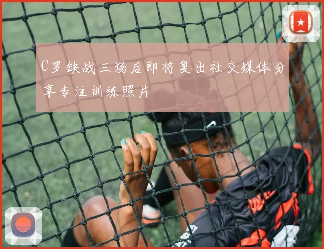C罗缺战三场后即将复出社交媒体分享专注训练照片
