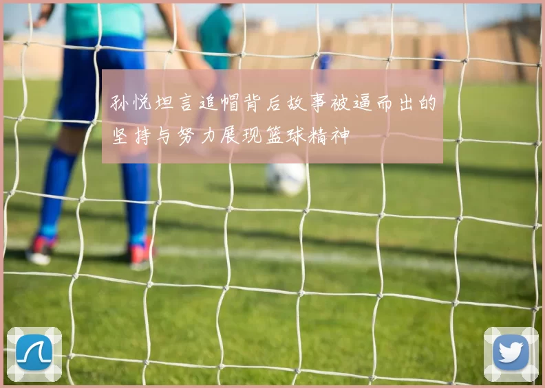 孙悦坦言追帽背后故事被逼而出的坚持与努力展现篮球精神