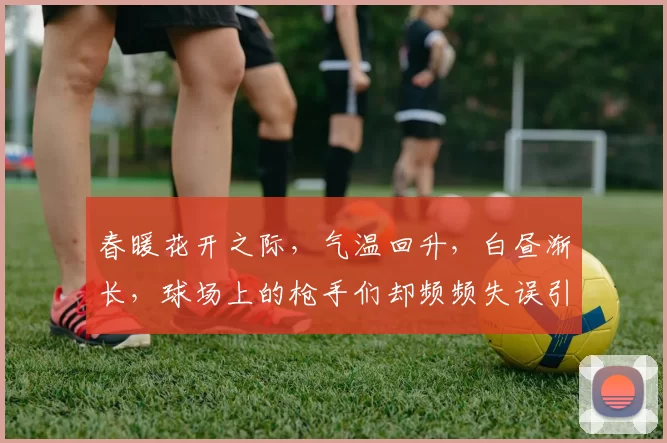 春暖花开之际，气温回升，白昼渐长，球场上的枪手们却频频失误引发热议