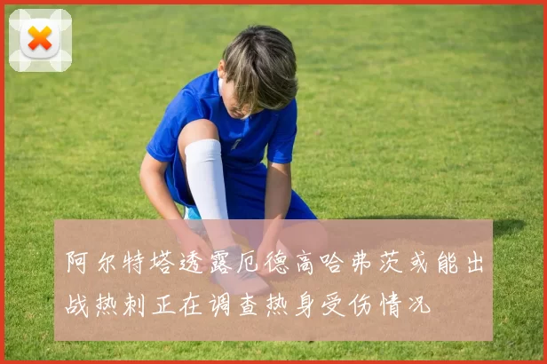 阿尔特塔透露厄德高哈弗茨或能出战热刺正在调查热身受伤情况