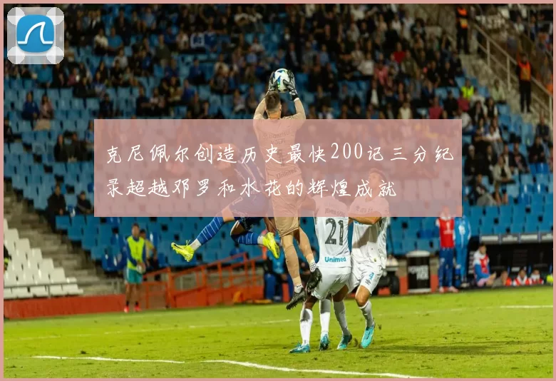 克尼佩尔创造历史最快200记三分纪录超越邓罗和水花的辉煌成就