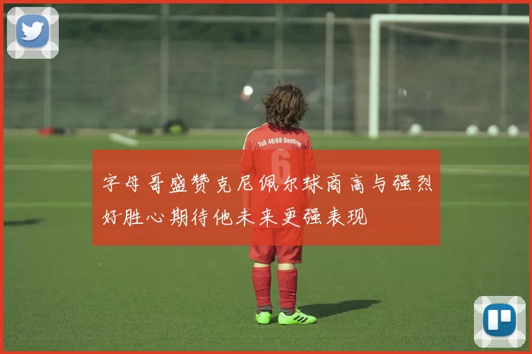 字母哥盛赞克尼佩尔球商高与强烈好胜心期待他未来更强表现