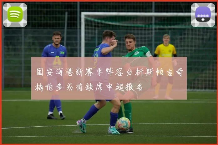 国安海港新赛季阵容分析斯帕吉奇梅伦多或将缺席中超报名